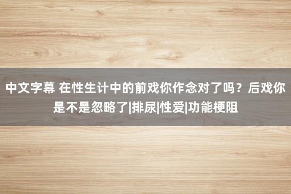 中文字幕 在性生计中的前戏你作念对了吗？后戏你是不是忽略了|排尿|性爱|功能梗阻