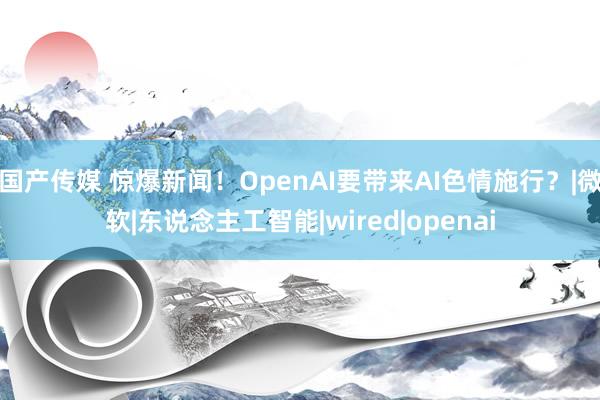 国产传媒 惊爆新闻！OpenAI要带来AI色情施行？|微软|东说念主工智能|wired|openai