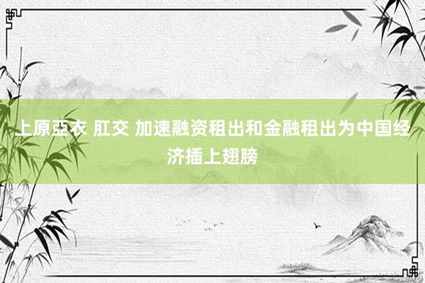 上原亞衣 肛交 加速融资租出和金融租出为中国经济插上翅膀