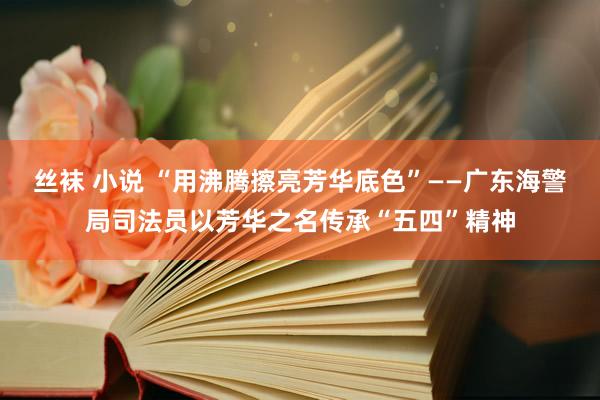 丝袜 小说 “用沸腾擦亮芳华底色”——广东海警局司法员以芳华之名传承“五四”精神