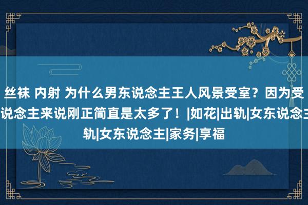 丝袜 内射 为什么男东说念主王人风景受室？因为受室关于男东说念主来说刚正简直是太多了！|如花|出轨|女东说念主|家务|享福