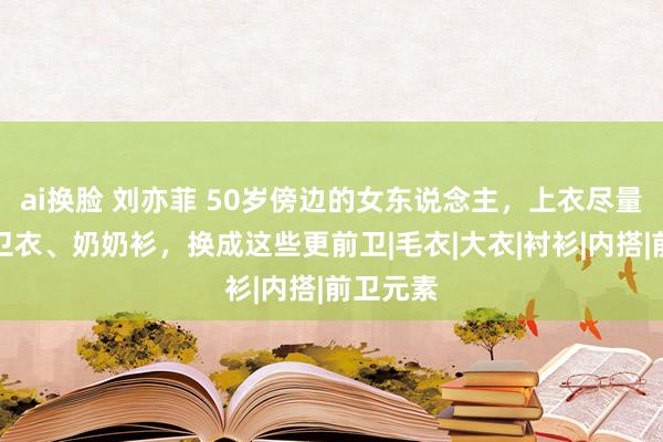 ai换脸 刘亦菲 50岁傍边的女东说念主，上衣尽量不要穿卫衣、奶奶衫，换成这些更前卫|毛衣|大衣|衬衫|内搭|前卫元素