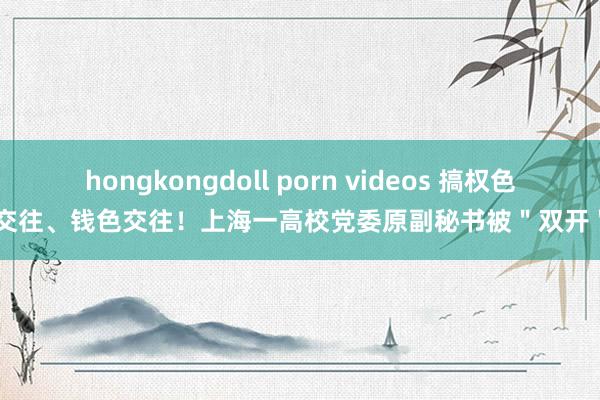 hongkongdoll porn videos 搞权色交往、钱色交往！上海一高校党委原副秘书被＂双开＂