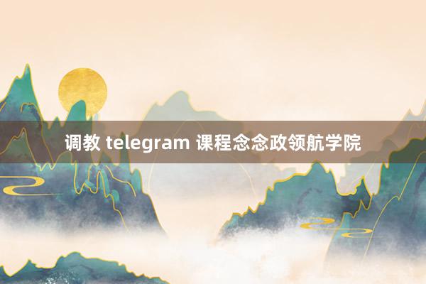 调教 telegram 课程念念政领航学院