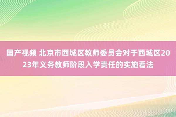 国产视频 北京市西城区教师委员会对于西城区2023年义务教师阶段入学责任的实施看法