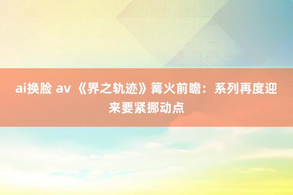 ai换脸 av 《界之轨迹》篝火前瞻：系列再度迎来要紧挪动点