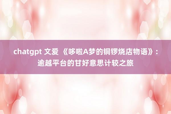 chatgpt 文爱 《哆啦A梦的铜锣烧店物语》：逾越平台的甘好意思计较之旅