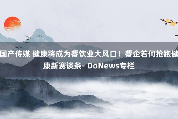 国产传媒 健康将成为餐饮业大风口！餐企若何抢跑健康新赛谈条- DoNews专栏