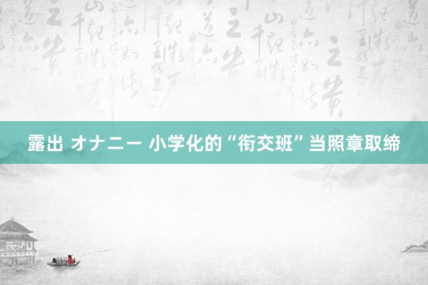 露出 オナニー 小学化的“衔交班”当照章取缔