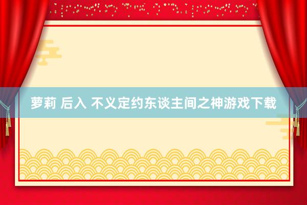 萝莉 后入 不义定约东谈主间之神游戏下载