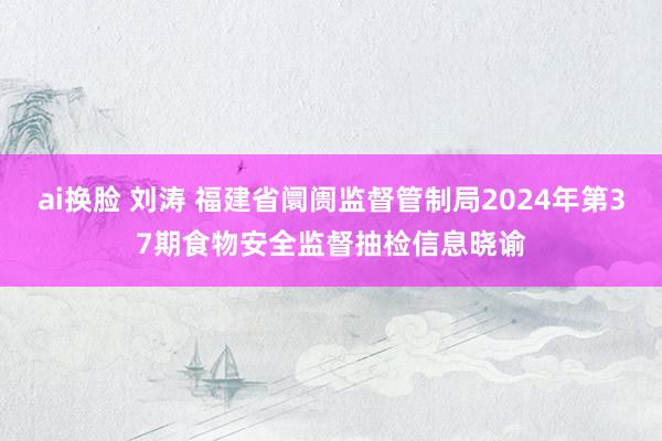 ai换脸 刘涛 福建省阛阓监督管制局2024年第37期食物安全监督抽检信息晓谕