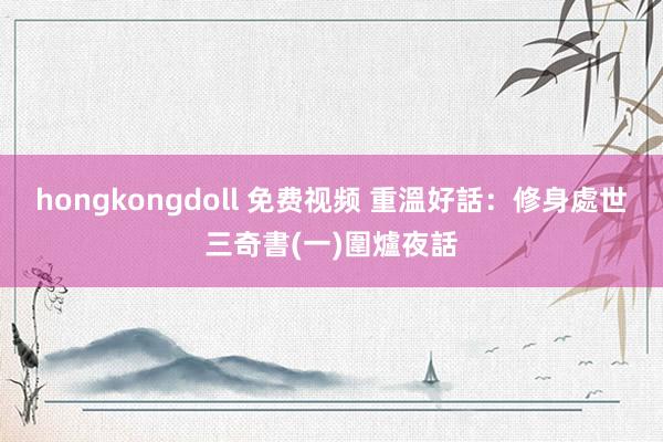 hongkongdoll 免费视频 重溫好話：修身處世三奇書(一)圍爐夜話