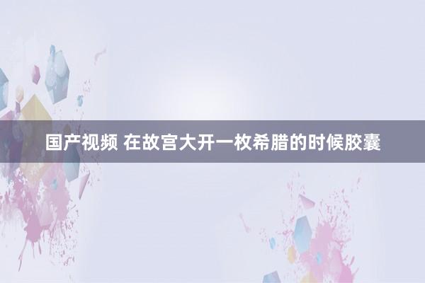 国产视频 在故宫大开一枚希腊的时候胶囊