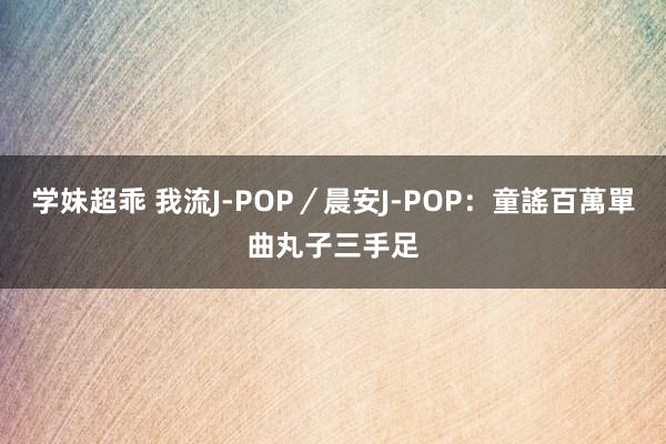 学妹超乖 我流J-POP／晨安J-POP：童謠百萬單曲　丸子三手足