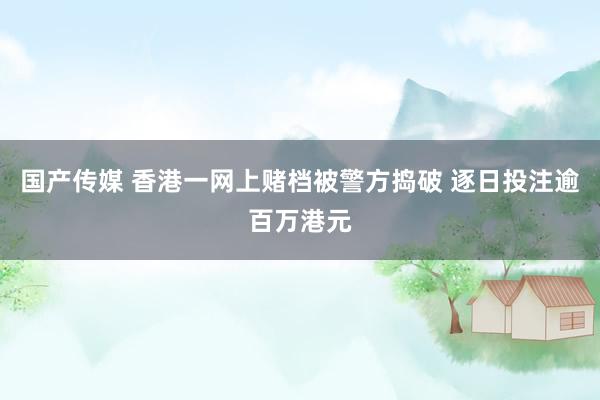 国产传媒 香港一网上赌档被警方捣破 逐日投注逾百万港元