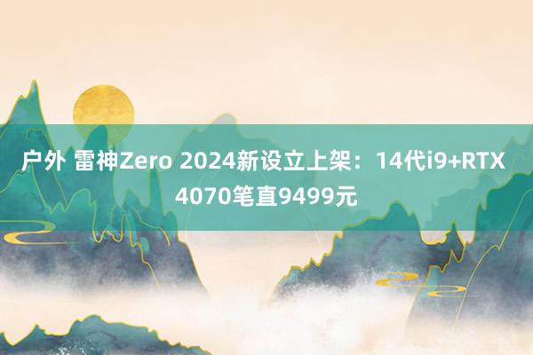 户外 雷神Zero 2024新设立上架：14代i9+RTX 4070笔直9499元