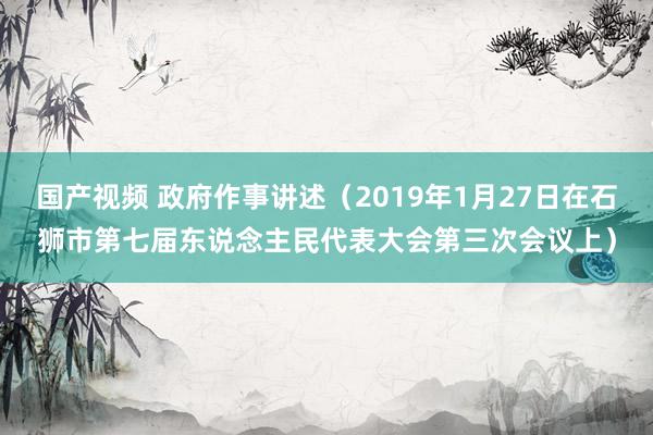 国产视频 政府作事讲述（2019年1月27日在石狮市第七届东说念主民代表大会第三次会议上）