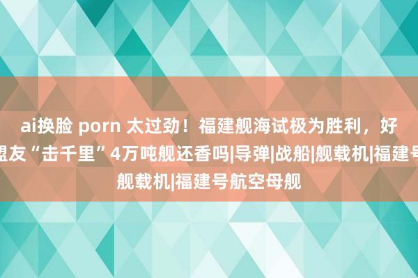 ai换脸 porn 太过劲！福建舰海试极为胜利，好意思国拉盟友“击千里”4万吨舰还香吗|导弹|战船|舰载机|福建号航空母舰