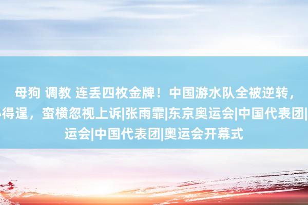 母狗 调教 连丢四枚金牌！中国游水队全被逆转，好意思国贪心得逞，蛮横忽视上诉|张雨霏|东京奥运会|中国代表团|奥运会开幕式