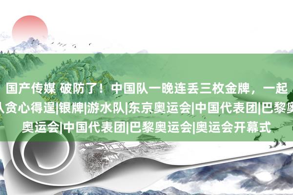 国产传媒 破防了！中国队一晚连丢三枚金牌，一起被逆转，好意思国队贪心得逞|银牌|游水队|东京奥运会|中国代表团|巴黎奥运会|奥运会开幕式