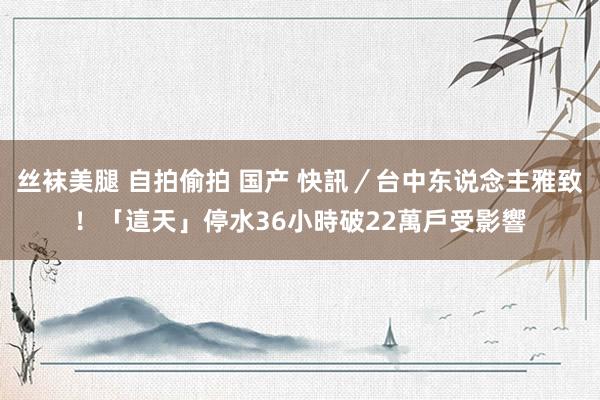 丝袜美腿 自拍偷拍 国产 快訊／台中东说念主雅致！「這天」停水36小時　破22萬戶受影響