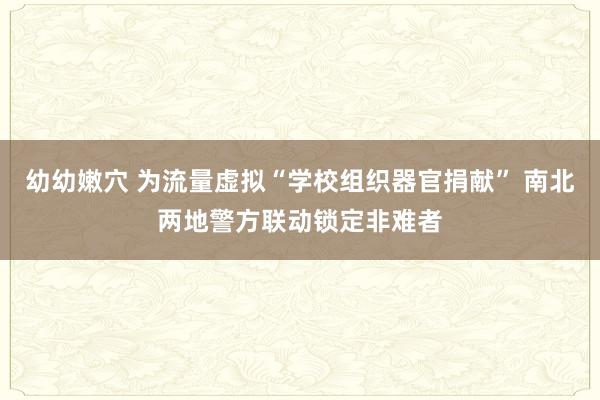 幼幼嫩穴 为流量虚拟“学校组织器官捐献” 南北两地警方联动锁定非难者