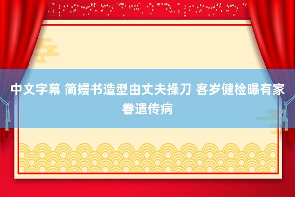 中文字幕 简嫚书造型由丈夫操刀 客岁健检曝有家眷遗传病