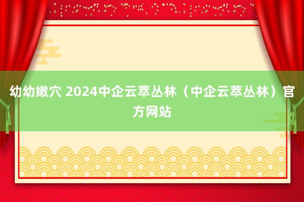 幼幼嫩穴 2024中企云萃丛林（中企云萃丛林）官方网站