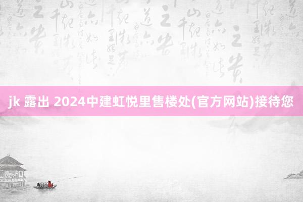 jk 露出 2024中建虹悦里售楼处(官方网站)接待您