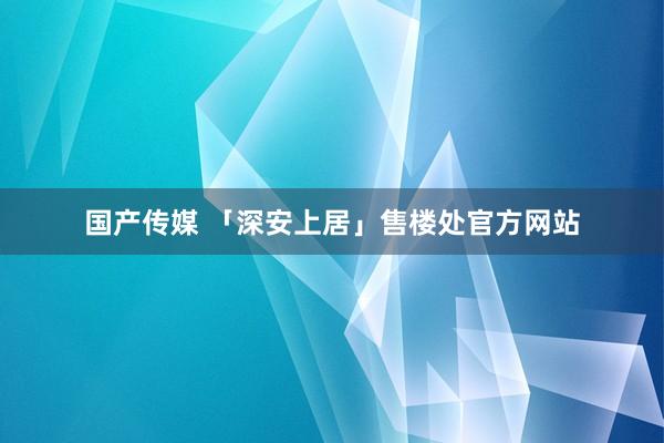 国产传媒 「深安上居」售楼处官方网站