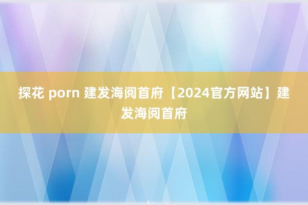 探花 porn 建发海阅首府【2024官方网站】建发海阅首府