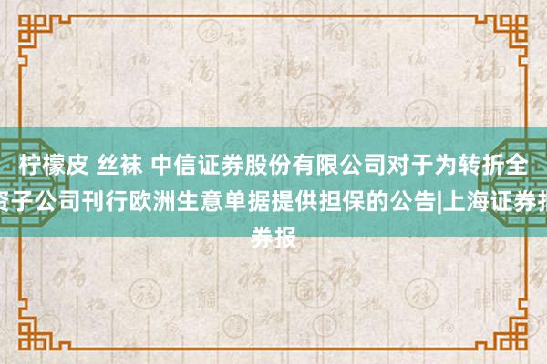 柠檬皮 丝袜 中信证券股份有限公司对于为转折全资子公司刊行欧洲生意单据提供担保的公告|上海证券报