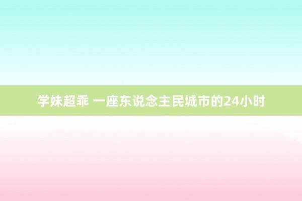 学妹超乖 一座东说念主民城市的24小时