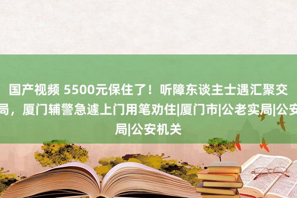 国产视频 5500元保住了！听障东谈主士遇汇聚交友骗局，厦门辅警急遽上门用笔劝住|厦门市|公老实局|公安机关