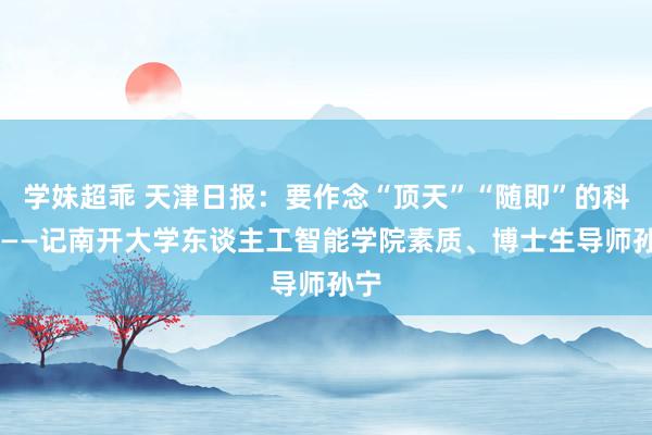 学妹超乖 天津日报：要作念“顶天”“随即”的科研 ——记南开大学东谈主工智能学院素质、博士生导师孙宁