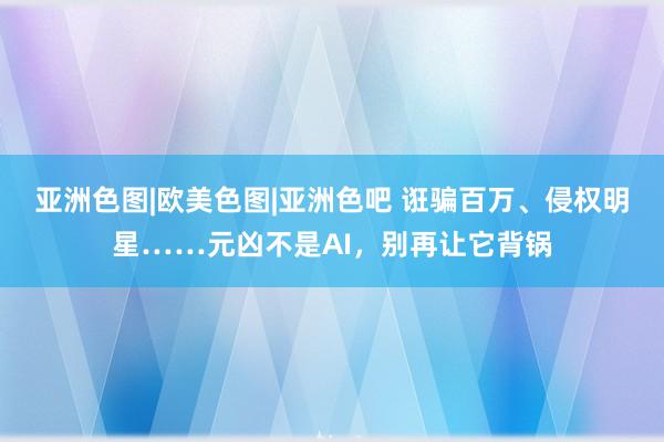 亚洲色图|欧美色图|亚洲色吧 诳骗百万、侵权明星……元凶不是AI，别再让它背锅