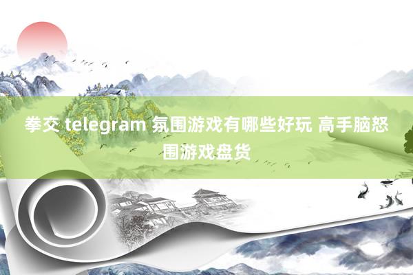 拳交 telegram 氛围游戏有哪些好玩 高手脑怒围游戏盘货