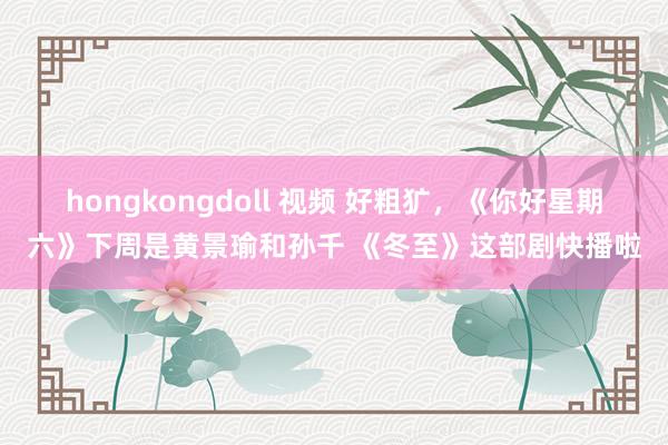 hongkongdoll 视频 好粗犷，《你好星期六》下周是黄景瑜和孙千 《冬至》这部剧快播啦