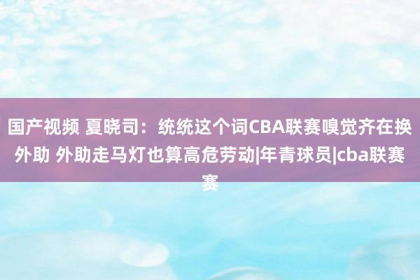 国产视频 夏晓司：统统这个词CBA联赛嗅觉齐在换外助 外助走马灯也算高危劳动|年青球员|cba联赛