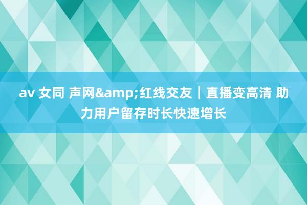 av 女同 声网&红线交友｜直播变高清 助力用户留存时长快速增长