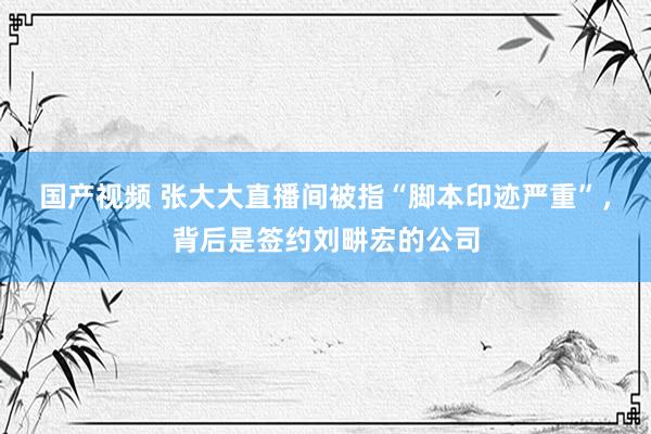 国产视频 张大大直播间被指“脚本印迹严重”，背后是签约刘畊宏的公司