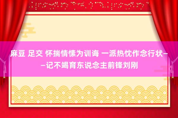 麻豆 足交 怀揣情愫为训诲 一派热忱作念行状——记不竭育东说念主前锋刘刚