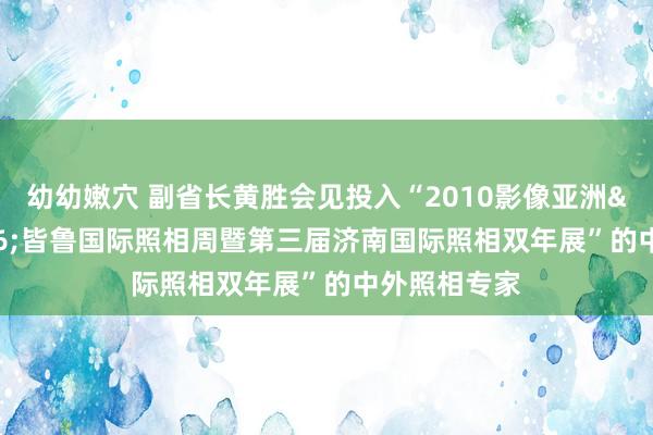 幼幼嫩穴 副省长黄胜会见投入“2010影像亚洲&#8226;皆鲁国际照相周暨第三届济南国际照相双年展”的中外照相专家