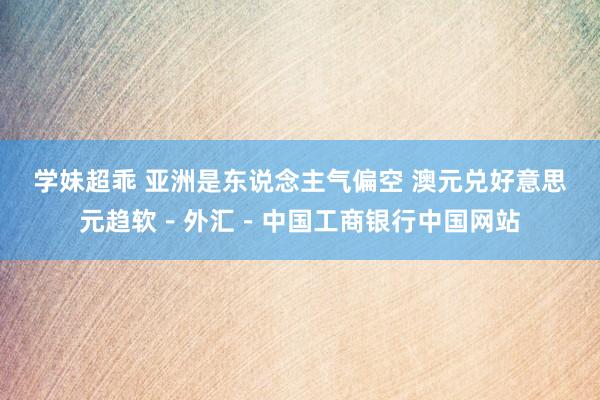 学妹超乖 亚洲是东说念主气偏空 澳元兑好意思元趋软－外汇－中国工商银行中国网站