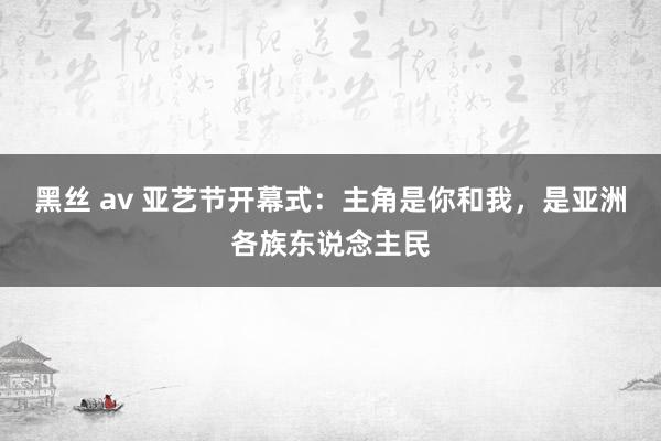 黑丝 av 亚艺节开幕式：主角是你和我，是亚洲各族东说念主民