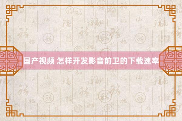 国产视频 怎样开发影音前卫的下载速率