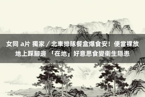 女同 a片 獨家／北車排隊餐盒爆食安！便當裸放地上踩腳邊 「在地」好意思食變衛生隱患