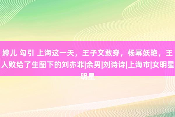 婷儿 勾引 上海这一天，王子文敢穿，杨幂妖艳，王人败给了生图下的刘亦菲|余男|刘诗诗|上海市|女明星