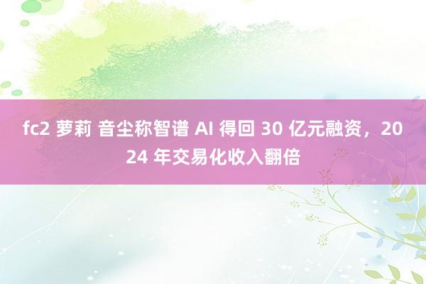 fc2 萝莉 音尘称智谱 AI 得回 30 亿元融资，2024 年交易化收入翻倍