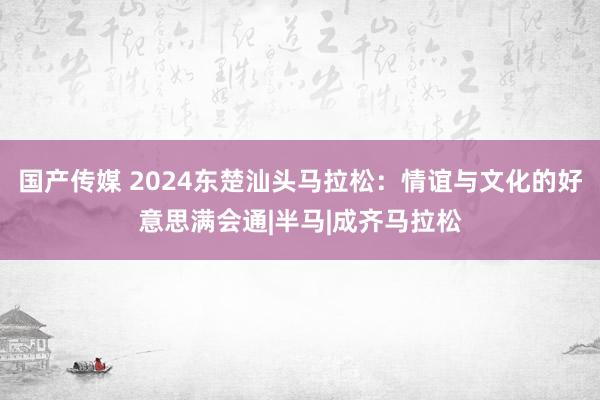 国产传媒 2024东楚汕头马拉松：情谊与文化的好意思满会通|半马|成齐马拉松